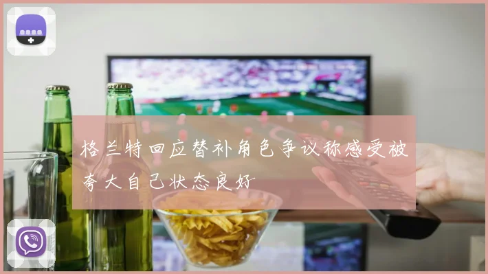 格兰特回应替补角色争议称感受被夸大自己状态良好