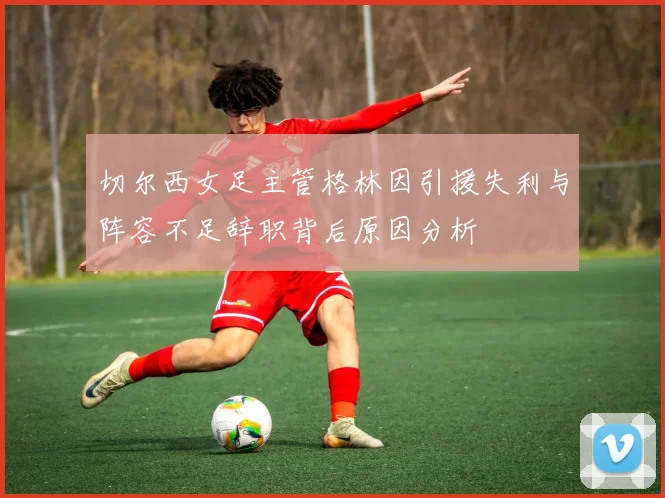 切尔西女足主管格林因引援失利与阵容不足辞职背后原因分析