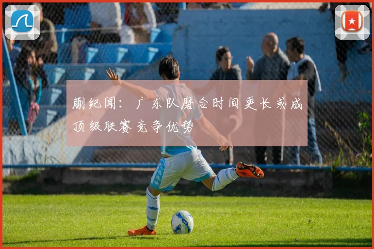 蒯纪闻：广东队磨合时间更长或成顶级联赛竞争优势
