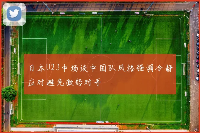 日本U23中场谈中国队风格强调冷静应对避免激怒对手