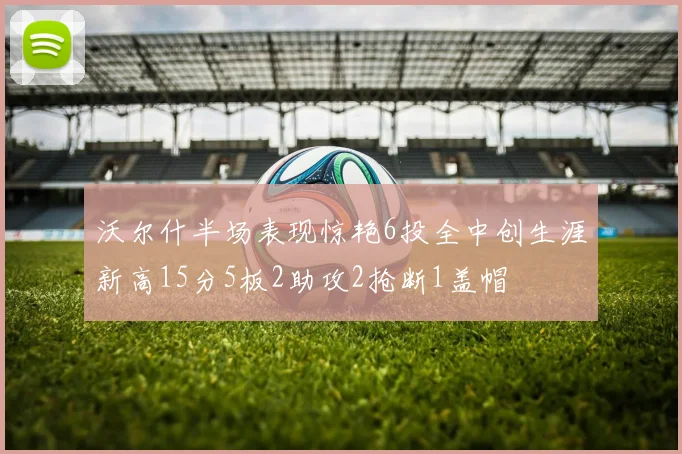 沃尔什半场表现惊艳6投全中创生涯新高15分5板2助攻2抢断1盖帽