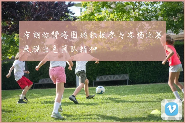 布朗称赞塔图姆积极参与客场比赛展现出色团队精神