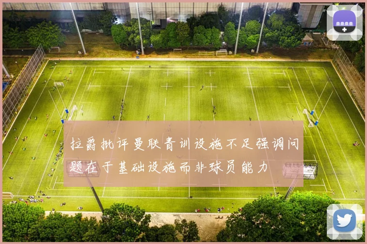 拉爵批评曼联青训设施不足强调问题在于基础设施而非球员能力