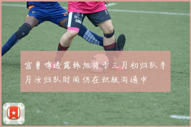 宫鲁鸣透露韩旭将于三月初归队李月汝归队时间仍在积极沟通中