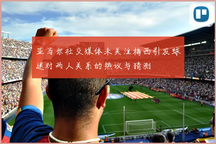 亚马尔社交媒体未关注梅西引发球迷对两人关系的热议与猜测