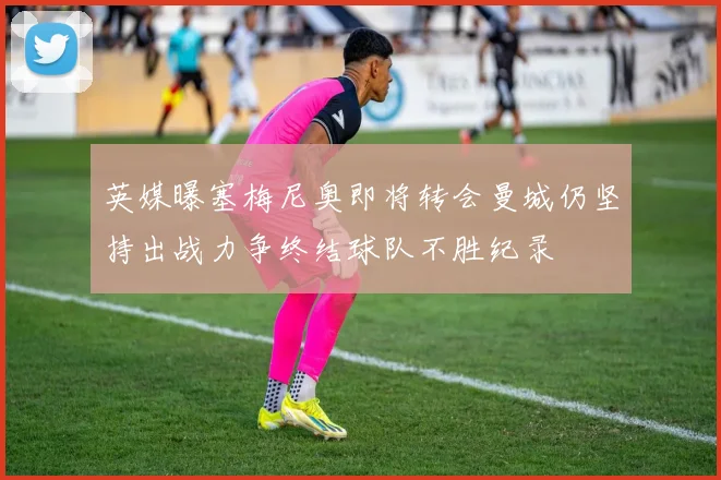 英媒曝塞梅尼奥即将转会曼城仍坚持出战力争终结球队不胜纪录