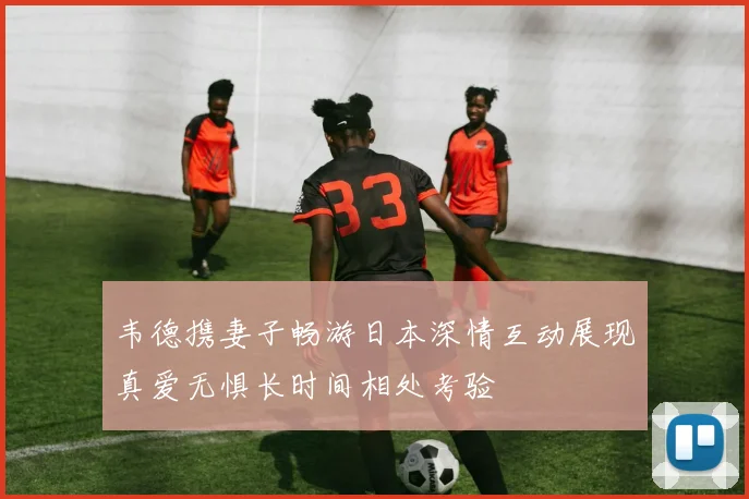 韦德携妻子畅游日本深情互动展现真爱无惧长时间相处考验