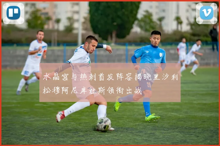 水晶宫与热刺首发阵容揭晓里沙利松穆阿尼库杜斯领衔出战