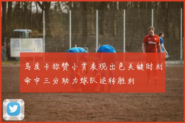乌度卡称赞小贾表现出色关键时刻命中三分助力球队逆转胜利