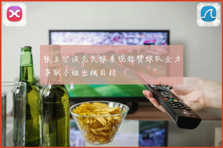 张玉宁谈无失球表现称赞球队全力争取小组出线目标