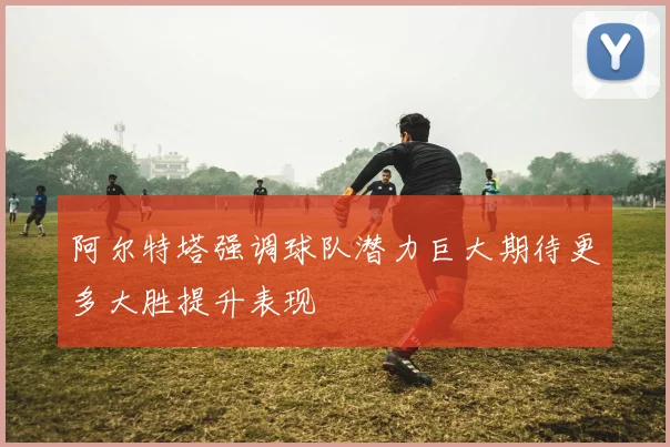 阿尔特塔强调球队潜力巨大期待更多大胜提升表现