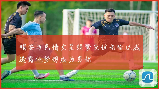 锡安与色情女星频繁交往老哈达威透露他梦想成为男优