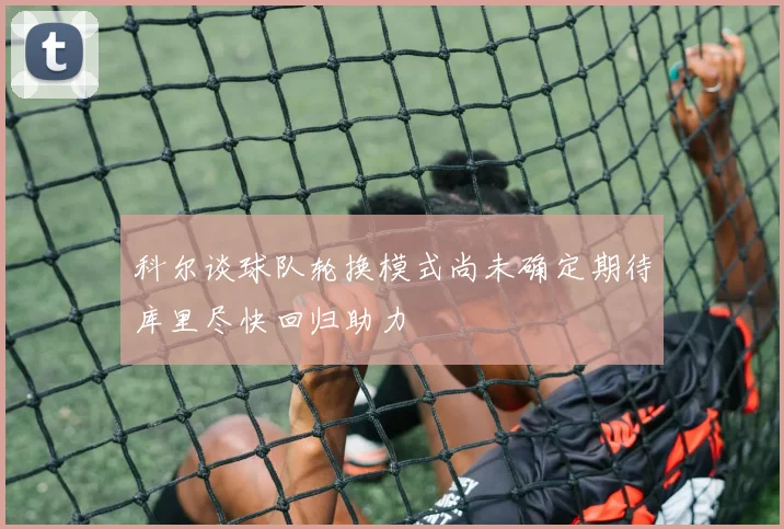 科尔谈球队轮换模式尚未确定期待库里尽快回归助力