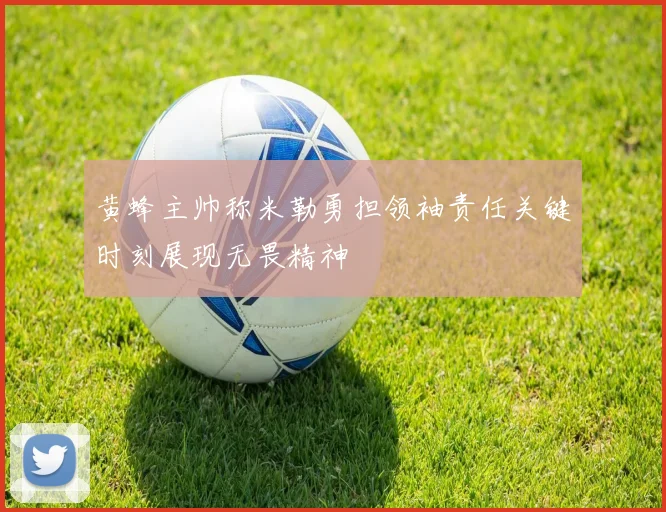 黄蜂主帅称米勒勇担领袖责任关键时刻展现无畏精神