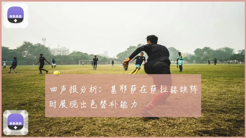 回声报分析：基耶萨在萨拉赫缺阵时展现出色替补能力