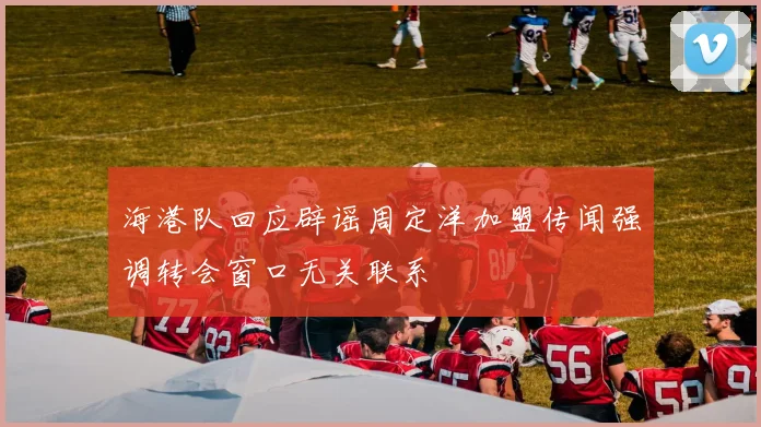 海港队回应辟谣周定洋加盟传闻强调转会窗口无关联系