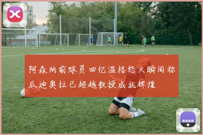 阿森纳前球员回忆温格怒火瞬间称瓜迪奥拉已超越教授成就辉煌