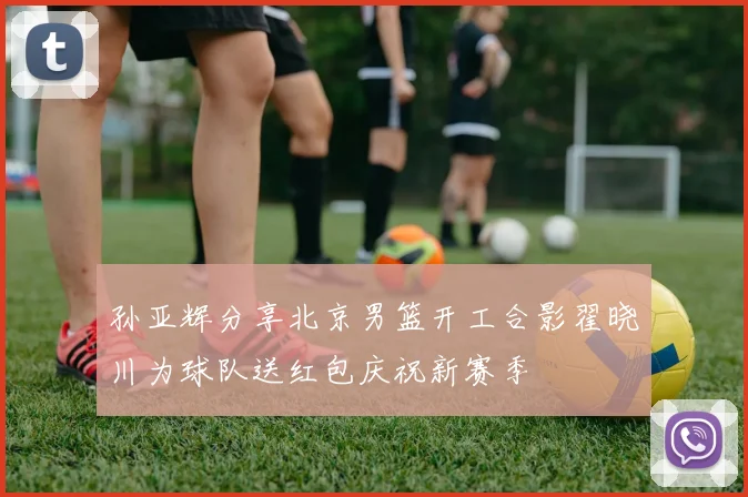 孙亚辉分享北京男篮开工合影翟晓川为球队送红包庆祝新赛季