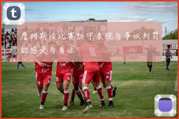 詹姆斯谈比赛防守表现与争议判罚的感受与看法