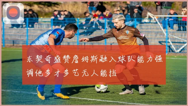 东契奇盛赞詹姆斯融入球队能力强调他多才多艺无人能挡