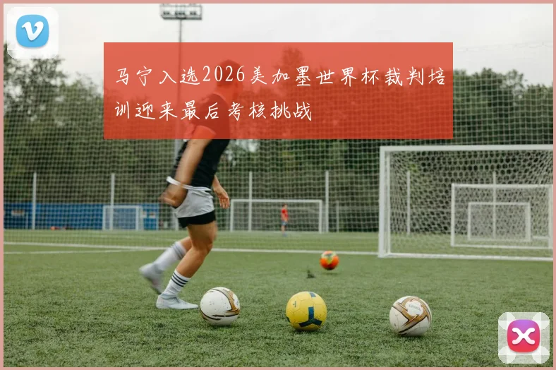 马宁入选2026美加墨世界杯裁判培训迎来最后考核挑战