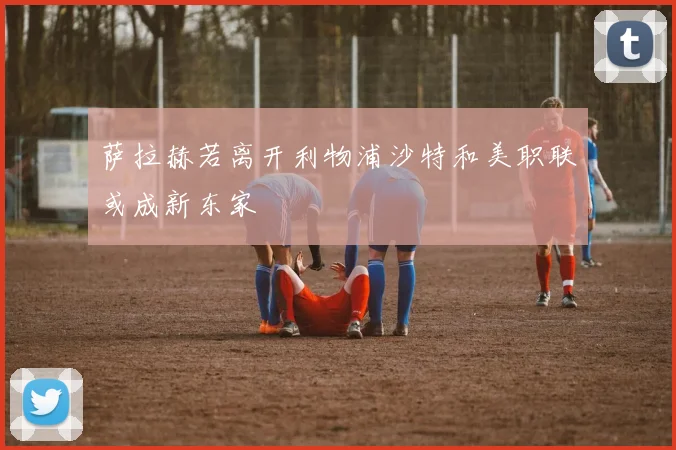 萨拉赫若离开利物浦沙特和美职联或成新东家