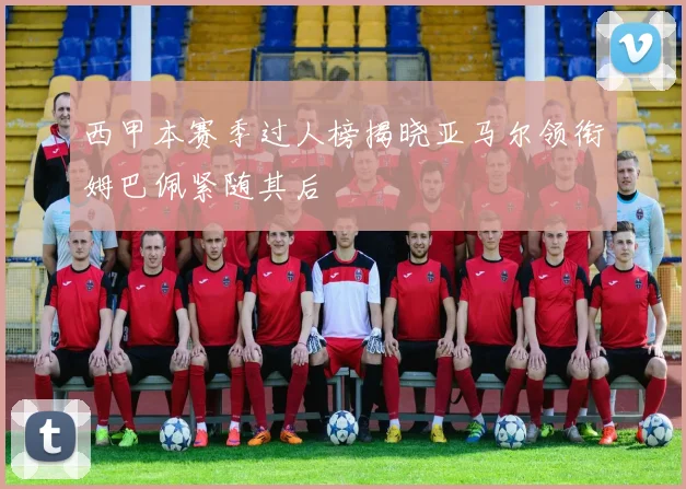 西甲本赛季过人榜揭晓亚马尔领衔姆巴佩紧随其后