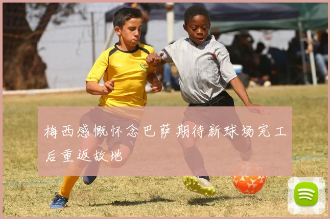 梅西感慨怀念巴萨期待新球场完工后重返故地