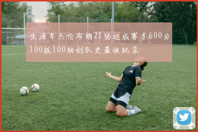 生涯年杰伦布朗21场达成赛季600分100板100助创队史最快纪录