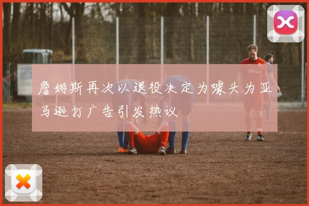 詹姆斯再次以退役决定为噱头为亚马逊打广告引发热议
