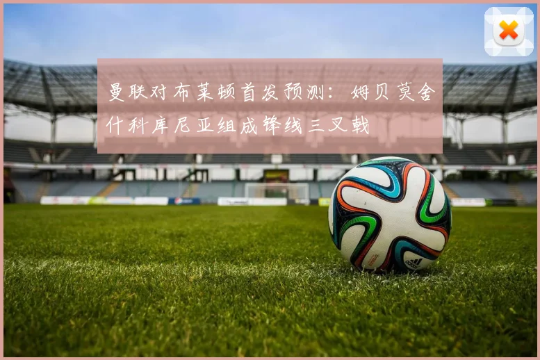 曼联对布莱顿首发预测：姆贝莫舍什科库尼亚组成锋线三叉戟