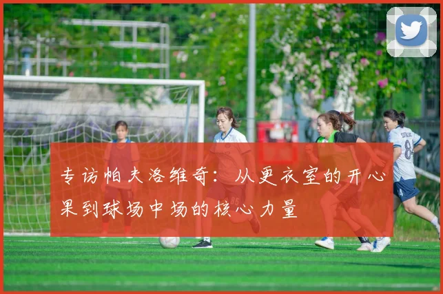 专访帕夫洛维奇：从更衣室的开心果到球场中场的核心力量