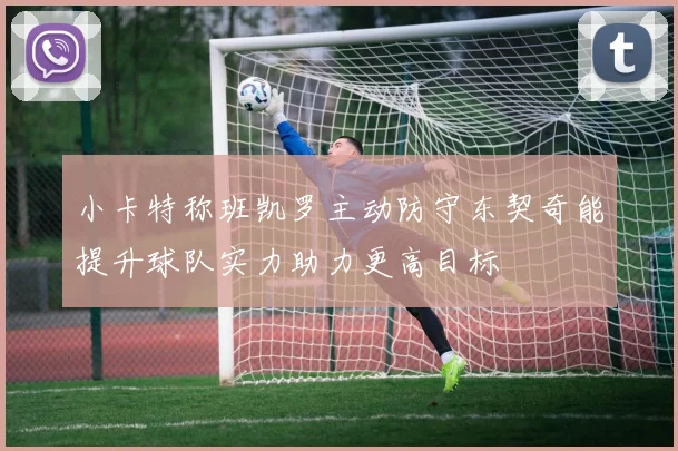 小卡特称班凯罗主动防守东契奇能提升球队实力助力更高目标