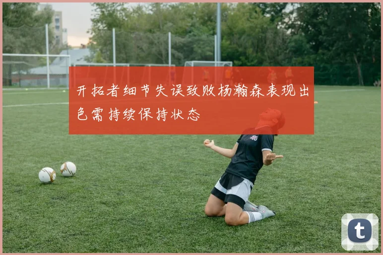 开拓者细节失误致败杨瀚森表现出色需持续保持状态