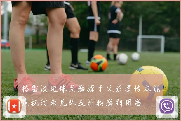 格雷谈进球灵感源于父亲遗传本能庆祝时未见队友让我感到困惑