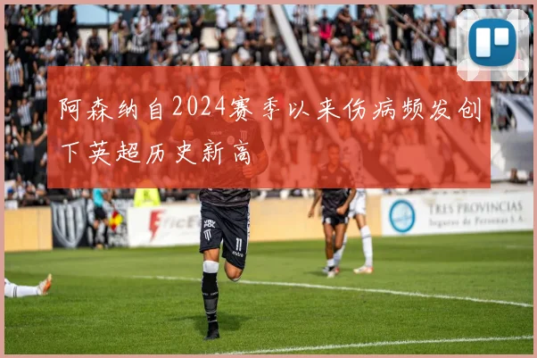 阿森纳自2024赛季以来伤病频发创下英超历史新高