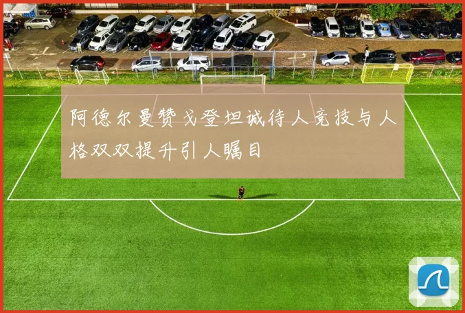 阿德尔曼赞戈登坦诚待人竞技与人格双双提升引人瞩目