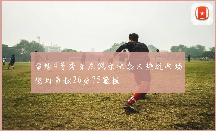 黄蜂4号秀克尼佩尔状态火热近两场场均贡献26分75篮板