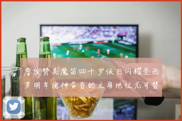 詹俊赞美魔笛四十岁依旧闪耀圣西罗明年诸神黄昏的主角地位无可替代